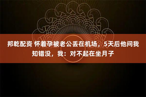 邦乾配资 怀着孕被老公丢在机场，5天后他问我知错没，我：对不起在坐月子