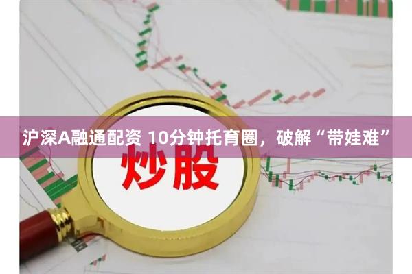 沪深A融通配资 10分钟托育圈，破解“带娃难”