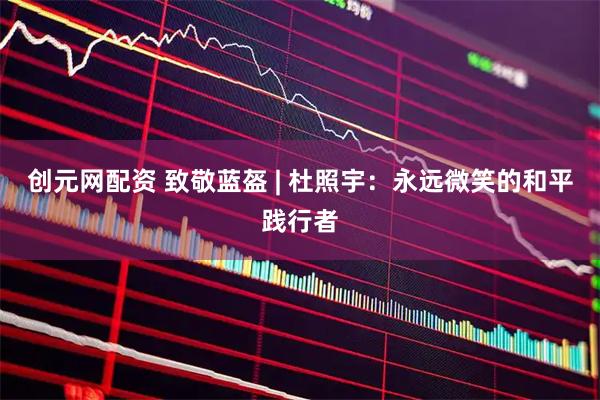 创元网配资 致敬蓝盔 | 杜照宇：永远微笑的和平践行者