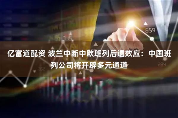 亿富道配资 波兰中断中欧班列后遗效应：中国班列公司将开辟多元通道