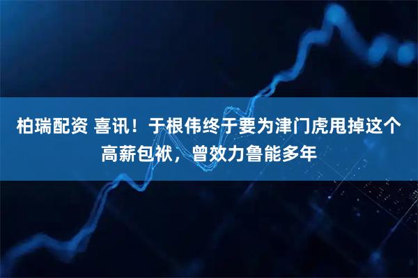 柏瑞配资 喜讯！于根伟终于要为津门虎甩掉这个高薪包袱，曾效力鲁能多年