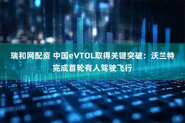 瑞和网配资 中国eVTOL取得关键突破：沃兰特完成首轮有人驾驶飞行