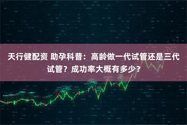 天行健配资 助孕科普：高龄做一代试管还是三代试管？成功率大概有多少？