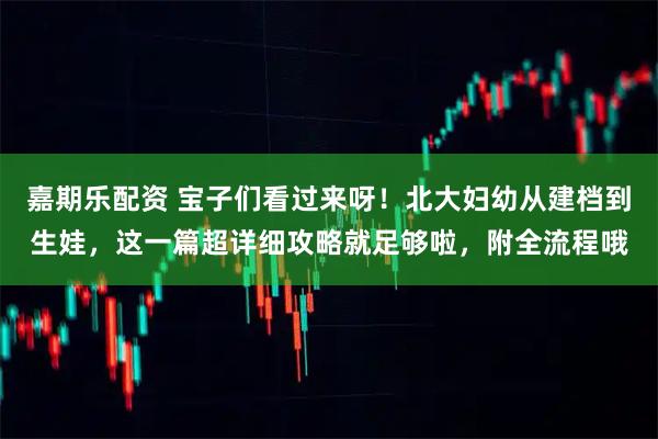 嘉期乐配资 宝子们看过来呀！北大妇幼从建档到生娃，这一篇超详细攻略就足够啦，附全流程哦