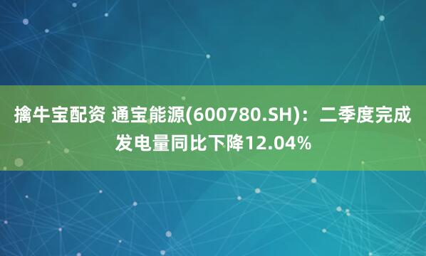 擒牛宝配资 通宝能源(600780.SH)：二季度完成发电量同比下降12.04%