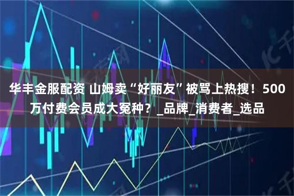 华丰金服配资 山姆卖“好丽友”被骂上热搜！500万付费会员成大冤种？_品牌_消费者_选品