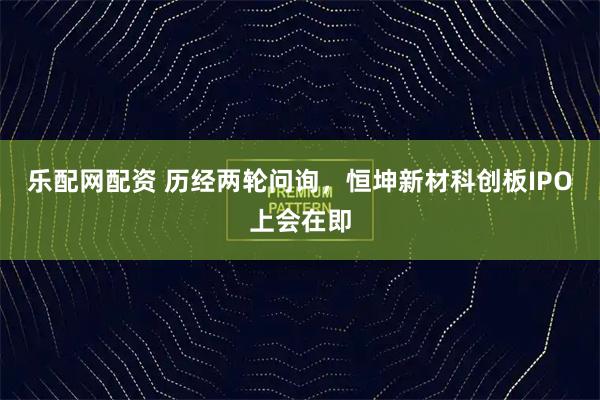 乐配网配资 历经两轮问询，恒坤新材科创板IPO上会在即