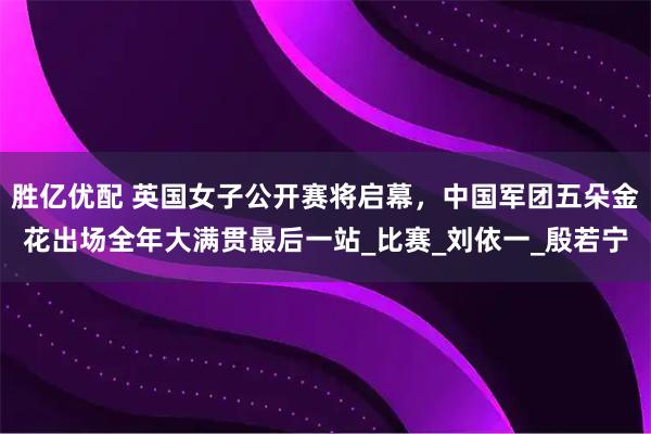 胜亿优配 英国女子公开赛将启幕，中国军团五朵金花出场全年大满贯最后一站_比赛_刘依一_殷若宁