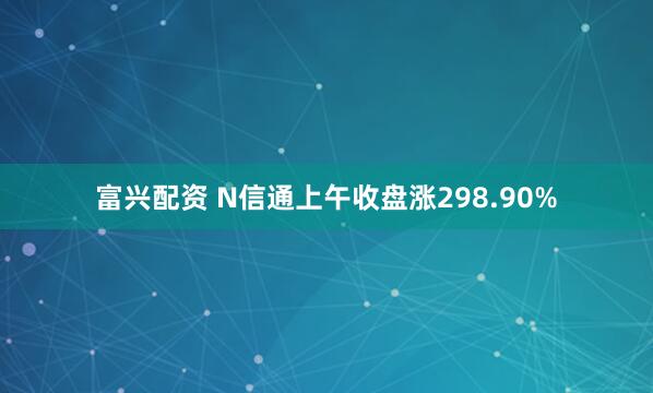 富兴配资 N信通上午收盘涨298.90%