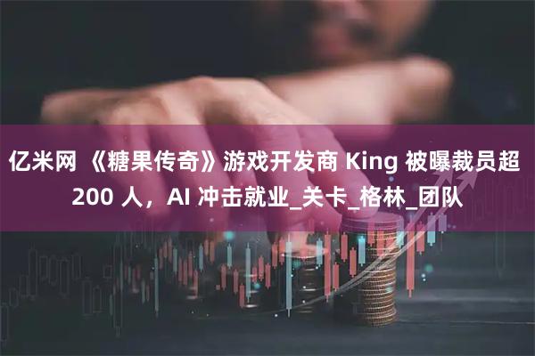 亿米网 《糖果传奇》游戏开发商 King 被曝裁员超 200 人，AI 冲击就业_关卡_格林_团队