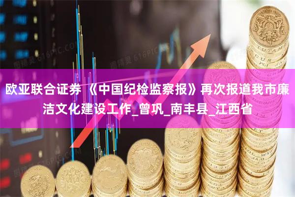 欧亚联合证券 《中国纪检监察报》再次报道我市廉洁文化建设工作_曾巩_南丰县_江西省