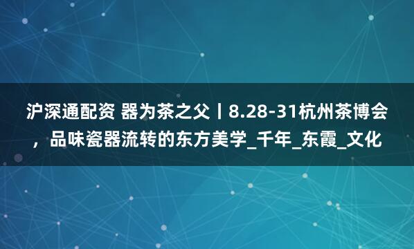 沪深通配资 器为茶之父丨8.28-31杭州茶博会，品味瓷器流转的东方美学_千年_东霞_文化